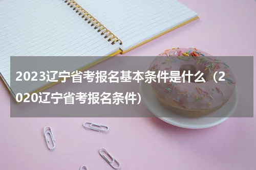 2023辽宁省考报名基本条件是什么（2020辽宁省考报名条件）