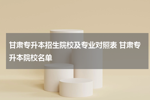 甘肃专升本招生院校及专业对照表 甘肃专升本院校名单