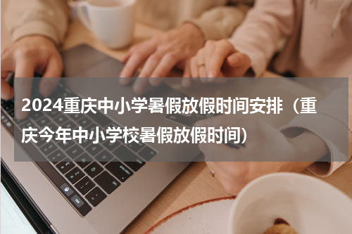 2024重庆中小学暑假放假时间安排（重庆今年中小学校暑假放假时间）