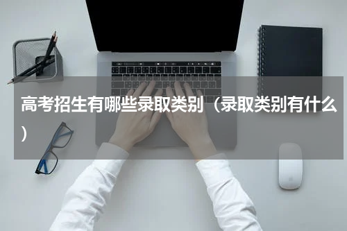 高考招生有哪些录取类别（录取类别有什么）