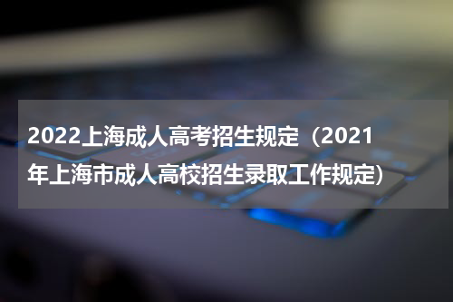 2022上海成人高考招生规定（2021年上海市成人高校招生录取工作规定）