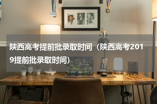 陕西高考提前批录取时间（陕西高考2019提前批录取时间）