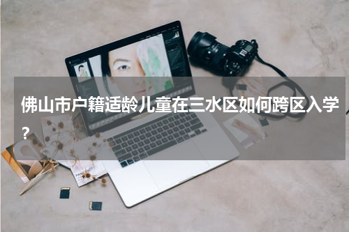佛山市户籍适龄儿童在三水区如何跨区入学？