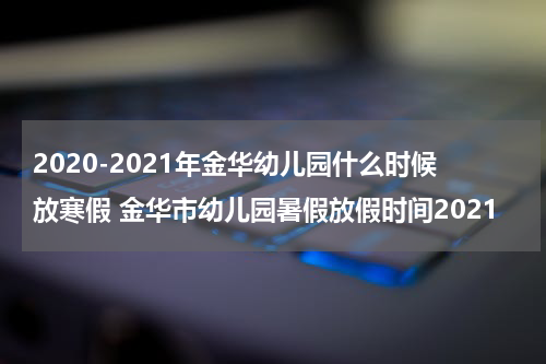 2020-2021年金华幼儿园什么时候放寒假 金华市幼儿园暑假放假时间2021