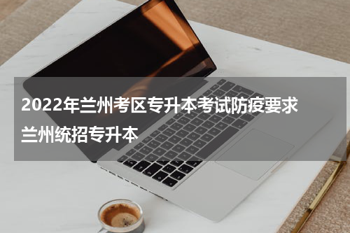 2022年兰州考区专升本考试防疫要求 兰州统招专升本