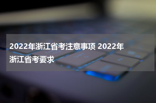 2022年浙江省考注意事项 2022年浙江省考要求