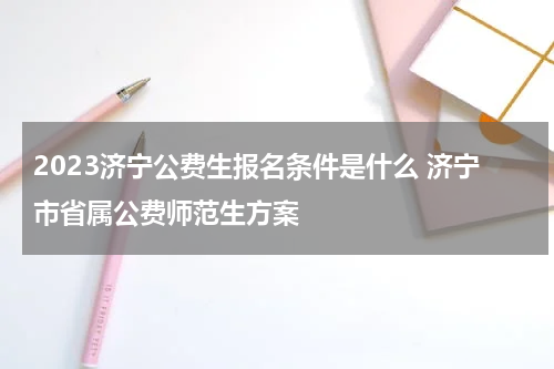 2023济宁公费生报名条件是什么 济宁市省属公费师范生方案
