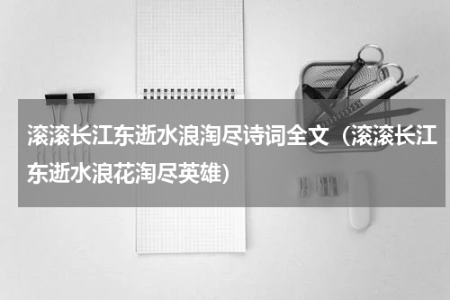 滚滚长江东逝水浪淘尽诗词全文（滚滚长江东逝水浪花淘尽英雄）
