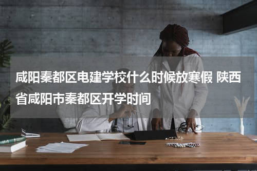 咸阳秦都区电建学校什么时候放寒假 陕西省咸阳市秦都区开学时间