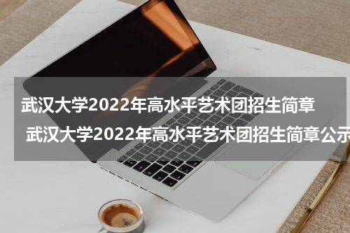 武汉大学2022年高水平艺术团招生简章 武汉大学2022年高水平艺术团招生简章公示