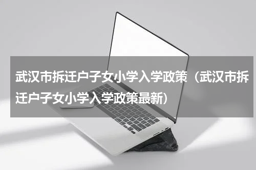 武汉市拆迁户子女小学入学政策（武汉市拆迁户子女小学入学政策最新）