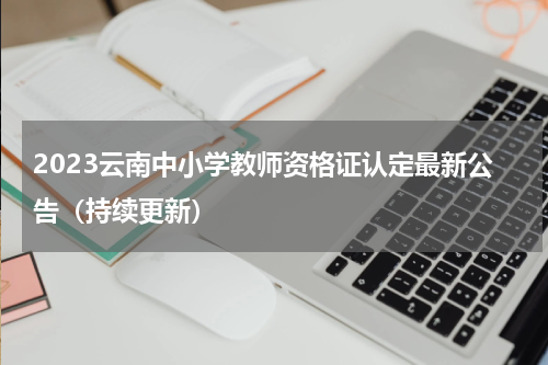 2023云南中小学教师资格证认定最新公告（持续更新）