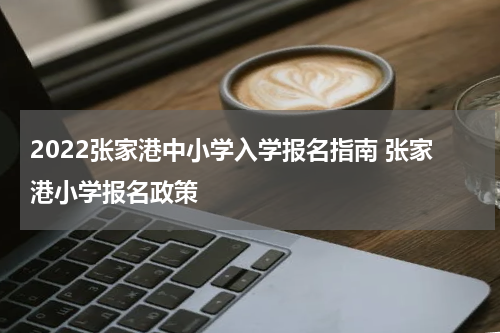2022张家港中小学入学报名指南 张家港小学报名政策