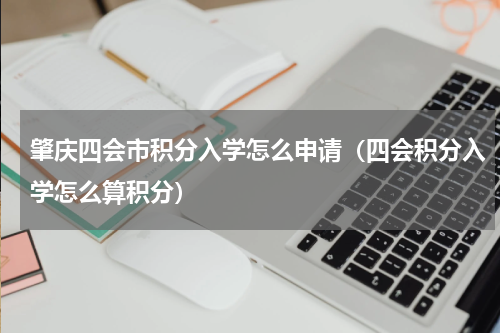 肇庆四会市积分入学怎么申请（四会积分入学怎么算积分）