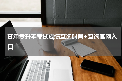 甘肃专升本考试成绩查询时间+查询官网入口