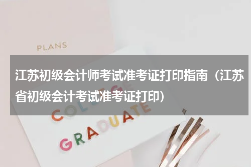 江苏初级会计师考试准考证打印指南（江苏省初级会计考试准考证打印）
