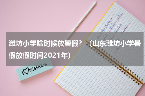 潍坊小学啥时候放暑假？（山东潍坊小学暑假放假时间2021年）