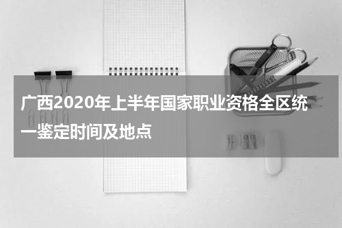 广西2020年上半年国家职业资格全区统一鉴定时间及地点
