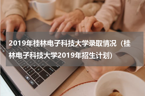 2019年桂林电子科技大学录取情况（桂林电子科技大学2019年招生计划）