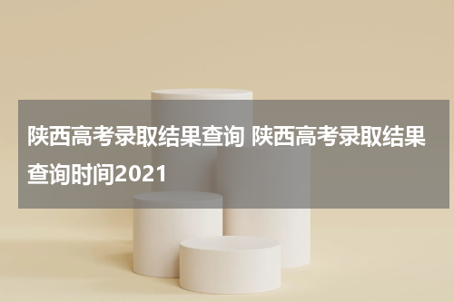陕西高考录取结果查询 陕西高考录取结果查询时间2021