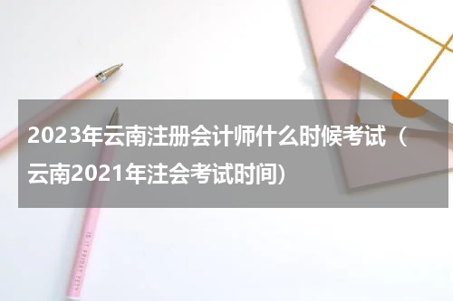 2023年云南注册会计师什么时候考试（云南2021年注会考试时间）
