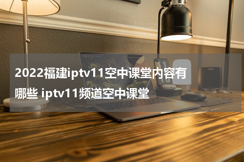 2022福建iptv11空中课堂内容有哪些 iptv11频道空中课堂