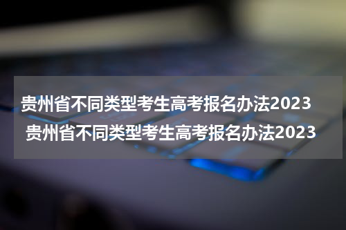 贵州省不同类型考生高考报名办法2023 贵州省不同类型考生高考报名办法2023