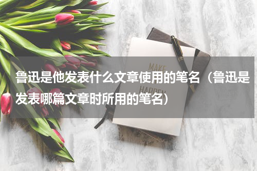 鲁迅是他发表什么文章使用的笔名（鲁迅是发表哪篇文章时所用的笔名）