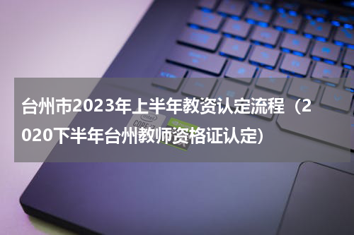 台州市2023年上半年教资认定流程（2020下半年台州教师资格证认定）