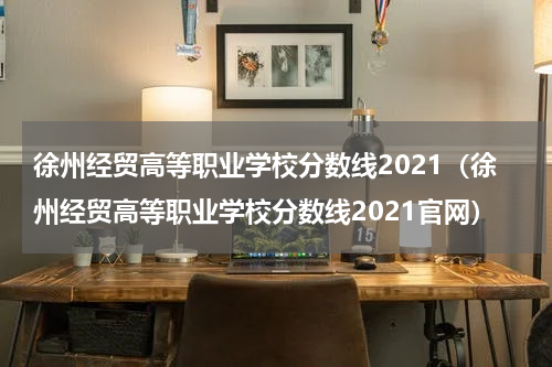 徐州经贸高等职业学校分数线2021（徐州经贸高等职业学校分数线2021官网）
