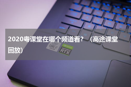 2020粤课堂在哪个频道看？（高途课堂回放）