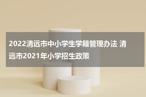 2022清远市中小学生学籍管理办法 清远市2021年小学招生政策