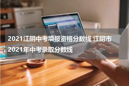 2021江阴中考填报资格分数线 江阴市2021年中考录取分数线