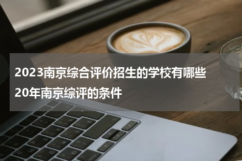 2023南京综合评价招生的学校有哪些 20年南京综评的条件