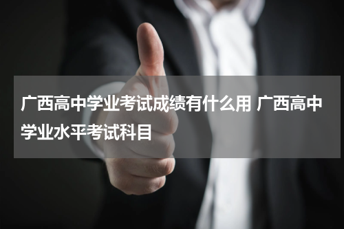 广西高中学业考试成绩有什么用 广西高中学业水平考试科目