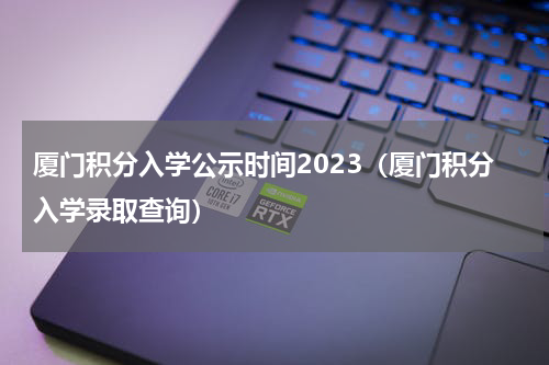 厦门积分入学公示时间2023（厦门积分入学录取查询）