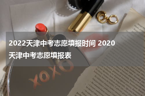 2022天津中考志愿填报时间 2020天津中考志愿填报表