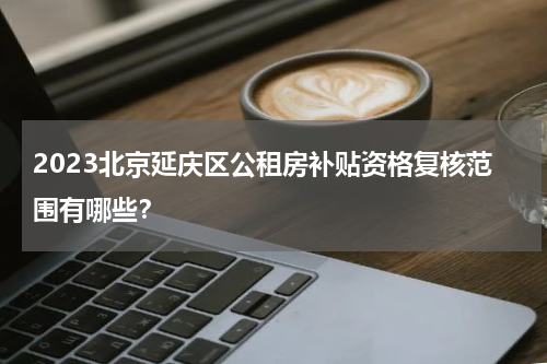 2023北京延庆区公租房补贴资格复核范围有哪些？