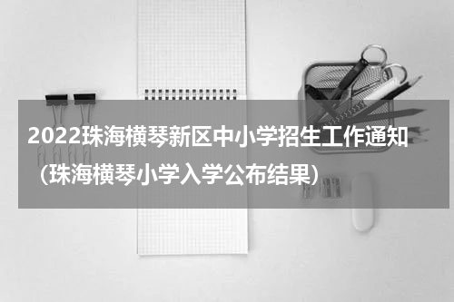 2022珠海横琴新区中小学招生工作通知（珠海横琴小学入学公布结果）