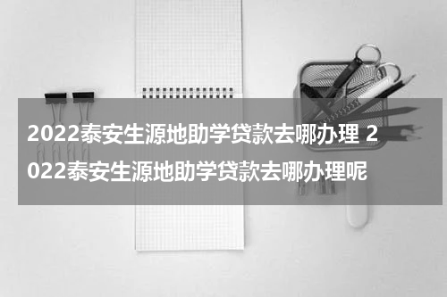 2022泰安生源地助学贷款去哪办理 2022泰安生源地助学贷款去哪办理呢