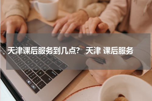 天津课后服务到几点？ 天津 课后服务