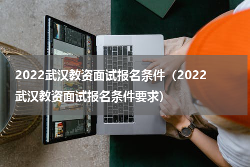 2022武汉教资面试报名条件（2022武汉教资面试报名条件要求）