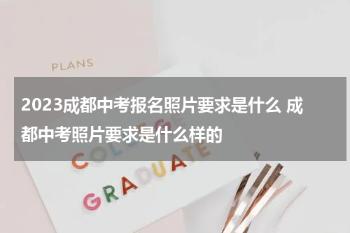 2023成都中考报名照片要求是什么 成都中考照片要求是什么样的