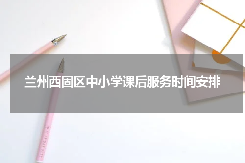 兰州西固区中小学课后服务时间安排