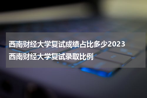 西南财经大学复试成绩占比多少2023 西南财经大学复试录取比例