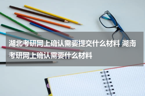 湖北考研网上确认需要提交什么材料 湖南考研网上确认需要什么材料