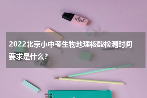 2022北京小中考生物地理核酸检测时间要求是什么？