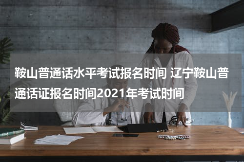 鞍山普通话水平考试报名时间 辽宁鞍山普通话证报名时间2021年考试时间