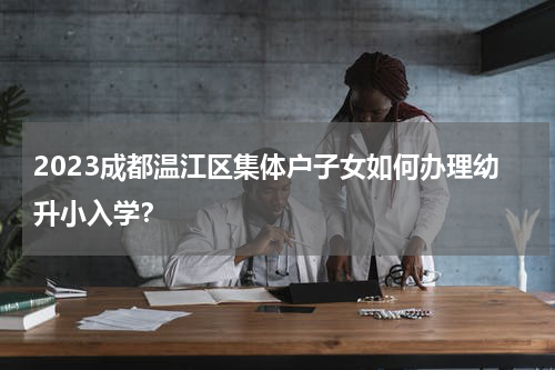 2023成都温江区集体户子女如何办理幼升小入学？