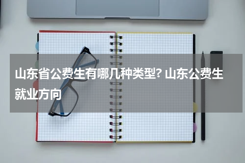山东省公费生有哪几种类型? 山东公费生就业方向